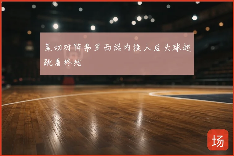 莱切对阵弗罗西诺内换人后头球起跳看终结